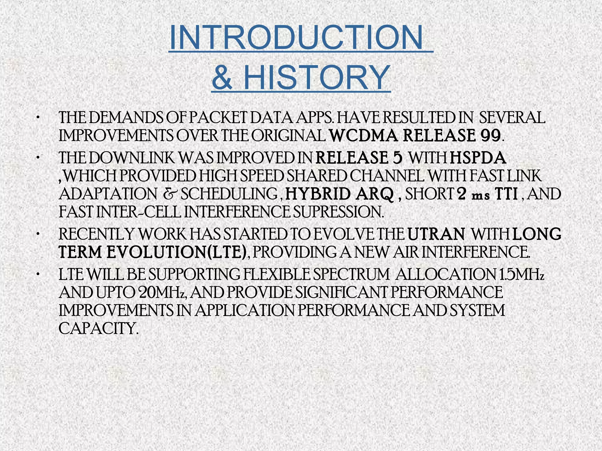 INTRODUCTION
& HISTORY
• THE DEMANDS OF PACKET DATA APPS. HAVE RESULTED IN SEVERAL
IMPROVEMENTS OVER THE ORIGINAL WCDMA RELEASE 99.
• THE DOWNLINK WAS IMPROVED IN RELEASE 5 WITH HSPDA
,WHICH PROVIDED HIGH SPEED SHARED CHANNEL WITH FAST LINK
ADAPTATION & SCHEDULING , HYBRID ARQ , SHORT 2 ms TTI , AND
FAST INTER-CELL INTERFERENCE SUPRESSION.
• RECENTLY WORK HAS STARTED TO EVOLVE THE UTRAN WITH LONG
TERM EVOLUTION(LTE), PROVIDING A NEW AIR INTERFERENCE.
• LTE WILL BE SUPPORTING FLEXIBLE SPECTRUM ALLOCATION 1.5MHz
AND UPTO 20MHz, AND PROVIDE SIGNIFICANT PERFORMANCE
IMPROVEMENTS IN APPLICATION PERFORMANCE AND SYSTEM
CAPACITY.
 
