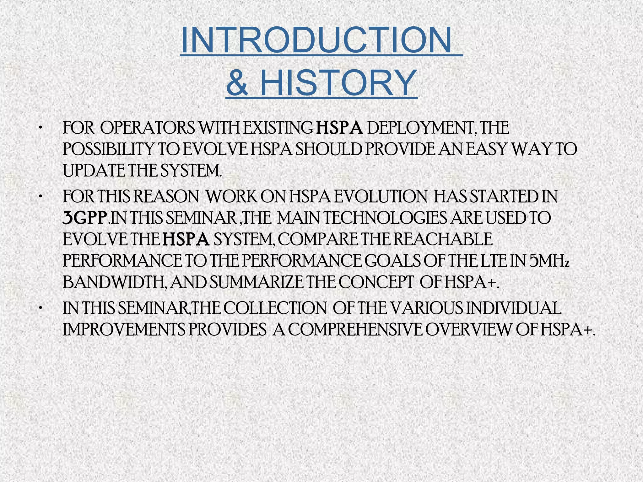 • FOR OPERATORS WITH EXISTING HSPA DEPLOYMENT, THE
POSSIBILITY TO EVOLVE HSPA SHOULD PROVIDE AN EASY WAY TO
UPDATE THE SYSTEM.
• FOR THIS REASON WORK ON HSPA EVOLUTION HAS STARTED IN
3GPP.IN THIS SEMINAR ,THE MAIN TECHNOLOGIES ARE USED TO
EVOLVE THE HSPA SYSTEM, COMPARE THE REACHABLE
PERFORMANCE TO THE PERFORMANCE GOALS OF THE LTE IN 5MHz
BANDWIDTH, AND SUMMARIZE THE CONCEPT OF HSPA+.
• IN THIS SEMINAR,THE COLLECTION OF THE VARIOUS INDIVIDUAL
IMPROVEMENTS PROVIDES A COMPREHENSIVE OVERVIEW OF HSPA+.
INTRODUCTION
& HISTORY
 