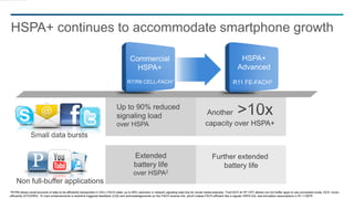 18
HSPA+ continues to accommodate smartphone growth
1R7/R8 allows small amounts of data to be efficiently transported in CELL-FACH state: up to 90% reduction in network signaling load due for social media example. 2Cell-DCH w/ R7 CPC allows non full buffer apps to use connected mode, DCH, more
efficiently (DTX/DRX). 3A main enhancements is downlink triggered feedback (CQI) and acknowledgements on the FACH reverse link, which makes FACH efficient like a regular HSPA link, see simulation assumptions in R1-112679
HSPA+
Advanced
Commercial
HSPA+
R7/R8 CELL-FACH1
R11 FE-FACH3
Small data bursts
Non full-buffer applications
Up to 90% reduced
signaling load
over HSPA
Another
capacity over HSPA+
Extended
battery life
over HSPA2
Further extended
battery life
 