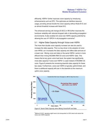 Release 7 HSPA+ For
Mobile Broadband Evolution
2/2009 page 8
efficiently. HSPA+ further improves voice capacity by introducing
enhancements such as CPC. This optimizes air-interface resource
usage, providing almost double the voice capacity without Node B IC and
an almost threefold increase with Node B IC.
The enhanced serving cell change (E-SCC) in R8 further improves the
handover reliability with reduced dropped calls in demanding propagation
environments. It also enables full voice over HSPA capacity potential by
allowing the use of F-DPCH in all propagation scenarios2
.
5.1 Higher Data Capacity through Voice over HSPA
The more than double voice capacity increase can also be used to
increase the data capacity. This is a key driver in the adoption of voice
over HPSA, as it increases the data capacity and offers data services at
a lower cost. Mixing voice and data on the same HSPA+ carrier is more
efficient than mixing WCDMA R99 CS voice and HSPA+ data. This
means that at any given voice load level, the system has significantly
more data capacity if voice over HSPA+ is used instead of WCDMA CS
voice. Figure 6 presents the remaining downlink data capacity for these
two cases. Furthermore, voice over HSPA is typically uplink-limited, and
there is additional capacity left over in the downlink at the maximum
uplink voice capacity.
Figure 6: Sector Data Capacity when Mixing Voice/VoIP and Data
2
Without E-SCC, signaling might have to be transported on DCH which will reduce the
Voice over HSPA capacity.
 