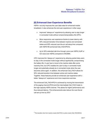 Release 7 HSPA+ For
Mobile Broadband Evolution
2/2009 page 9
[6] Enhanced User Experience Benefits
HSPA+ not only improves the user data rates for enhanced mobile
broadband, it also enhances the end-user experience in other ways:
• Improved “always-on” experience by allowing user to stay longer
in connected mode without compromising battery life (CPC).
• More responsive user experience thanks to lower latency with
50% reduced transition time between inactive and connected
states and 50% reduced over-the-air call setup time compared
with HSPA R6 (enhanced Cell_FACH/PCH).
• Up to 50% extended talk time through voice over HSPA (VoIP or
CS voice over HSPA) compared to WCDMA.
CPC improves the “always-on” experience by allowing packet data users
to stay in the connected mode longer without significantly compromising
the battery life. A user has to move to the inactive state after some
inactivity time, but CPC enables the user to stay in connected mode
longer and potentially already be in connected mode when the user
becomes active again. In addition, the enhanced Cell_FACH allows for
50% reduced transition time between active and inactive states.
Together, these features provide an enhanced user experience with a
better “always-on” experience and more responsive services.
The enhanced Cell_FACH/PCH is achieved by moving the transmission
of the paging channel (PCH) and the intermediate Cell_FACH state to
the high-capacity HSPA channel. This allows for higher performance and
thus reduced latency. The enhancements also reduce the over-the-air
call set-up time by 50%3
3
The transition time from inactive mode (Cell-PCH) to active mode (Cell_FACH/DCH).
 