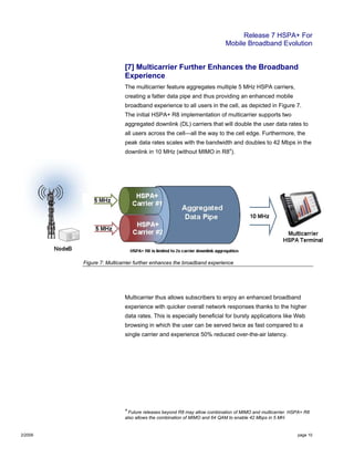 Release 7 HSPA+ For
Mobile Broadband Evolution
2/2009 page 10
[7] Multicarrier Further Enhances the Broadband
Experience
The multicarrier feature aggregates multiple 5 MHz HSPA carriers,
creating a fatter data pipe and thus providing an enhanced mobile
broadband experience to all users in the cell, as depicted in Figure 7.
The initial HSPA+ R8 implementation of multicarrier supports two
aggregated downlink (DL) carriers that will double the user data rates to
all users across the cell—all the way to the cell edge. Furthermore, the
peak data rates scales with the bandwidth and doubles to 42 Mbps in the
downlink in 10 MHz (without MIMO in R84
).
Figure 7: Multicarrier further enhances the broadband experience
Multicarrier thus allows subscribers to enjoy an enhanced broadband
experience with quicker overall network responses thanks to the higher
data rates. This is especially beneficial for bursty applications like Web
browsing in which the user can be served twice as fast compared to a
single carrier and experience 50% reduced over-the-air latency.
4
Future releases beyond R8 may allow combination of MIMO and multicarrier. HSPA+ R8
also allows the combination of MIMO and 64 QAM to enable 42 Mbps in 5 MH.
 
