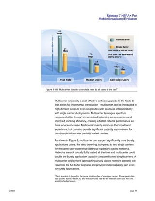 Release 7 HSPA+ For
Mobile Broadband Evolution
2/2009 page 11
Figure 8: R8 Multicarrier doubles user data rates to all users in the cell
5
Multicarrier is typically a cost-effective software upgrade to the Node B
that allows for incremental introduction—multicarrier can be introduced in
high demand areas or even single sites with seamless interoperability
with single carrier deployments. Multicarrier leverages spectrum
resources better through dynamic load balancing across carriers and
improved trunking efficiency, creating a better network performance as
data services increase. Multicarrier mainly enhances the broadband
experience, but can also provide significant capacity improvement for
bursty applications over partially loaded carriers.
As shown in Figure 9, multicarrier can support significantly more bursty
applications users, like Web browsing, compared to two single carriers
for the same user experience (latency) in partially loaded networks.
Networks are not typically fully loaded all the time and multicarrier could
double the bursty application capacity compared to two single carriers. A
multicarrier deployment approaching a fully loaded network scenario will
resemble the full buffer scenario and provide limited capacity gain even
for bursty applications.
5
Each scenario is based on the same total number of users per carrier. Shows peak data
rata (scaled down a factor 2x) and the burst data rate for the median users and the 10%
worst (cell edge) users.
 