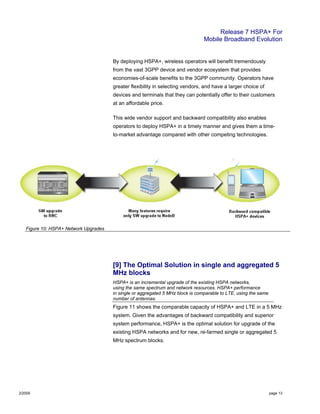 Release 7 HSPA+ For
Mobile Broadband Evolution
2/2009 page 13
By deploying HSPA+, wireless operators will benefit tremendously
from the vast 3GPP device and vendor ecosystem that provides
economies-of-scale benefits to the 3GPP community. Operators have
greater flexibility in selecting vendors, and have a larger choice of
devices and terminals that they can potentially offer to their customers
at an affordable price.
This wide vendor support and backward compatibility also enables
operators to deploy HSPA+ in a timely manner and gives them a time-
to-market advantage compared with other competing technologies.
Figure 10: HSPA+ Network Upgrades
[9] The Optimal Solution in single and aggregated 5
MHz blocks
HSPA+ is an incremental upgrade of the existing HSPA networks,
using the same spectrum and network resources. HSPA+ performance
in single or aggregated 5 MHz block is comparable to LTE, using the same
number of antennas.
Figure 11 shows the comparable capacity of HSPA+ and LTE in a 5 MHz
system. Given the advantages of backward compatibility and superior
system performance, HSPA+ is the optimal solution for upgrade of the
existing HSPA networks and for new, re-farmed single or aggregated 5
MHz spectrum blocks.
 
