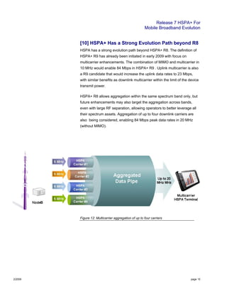 Release 7 HSPA+ For
Mobile Broadband Evolution
2/2009 page 15
[10] HSPA+ Has a Strong Evolution Path beyond R8
HSPA has a strong evolution path beyond HSPA+ R8. The definition of
HSPA+ R9 has already been initiated in early 2009 with focus on
multicarrier enhancements. The combination of MIMO and multicarrier in
10 MHz would enable 84 Mbps in HSPA+ R9 . Uplink multicarrier is also
a R9 candidate that would increase the uplink data rates to 23 Mbps,
with similar benefits as downlink multicarrier within the limit of the device
transmit power.
HSPA+ R8 allows aggregation within the same spectrum band only, but
future enhancements may also target the aggregation across bands,
even with large RF separation, allowing operators to better leverage all
their spectrum assets. Aggregation of up to four downlink carriers are
also being considered, enabling 84 Mbps peak data rates in 20 MHz
(without MIMO).
Figure 12: Multicarrier aggregation of up to four carriers
 