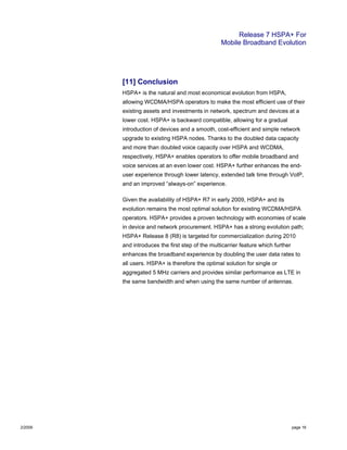Release 7 HSPA+ For
Mobile Broadband Evolution
2/2009 page 16
[11] Conclusion
HSPA+ is the natural and most economical evolution from HSPA,
allowing WCDMA/HSPA operators to make the most efficient use of their
existing assets and investments in network, spectrum and devices at a
lower cost. HSPA+ is backward compatible, allowing for a gradual
introduction of devices and a smooth, cost-efficient and simple network
upgrade to existing HSPA nodes. Thanks to the doubled data capacity
and more than doubled voice capacity over HSPA and WCDMA,
respectively, HSPA+ enables operators to offer mobile broadband and
voice services at an even lower cost. HSPA+ further enhances the end-
user experience through lower latency, extended talk time through VoIP,
and an improved “always-on” experience.
Given the availability of HSPA+ R7 in early 2009, HSPA+ and its
evolution remains the most optimal solution for existing WCDMA/HSPA
operators. HSPA+ provides a proven technology with economies of scale
in device and network procurement. HSPA+ has a strong evolution path;
HSPA+ Release 8 (R8) is targeted for commercialization during 2010
and introduces the first step of the multicarrier feature which further
enhances the broadband experience by doubling the user data rates to
all users. HSPA+ is therefore the optimal solution for single or
aggregated 5 MHz carriers and provides similar performance as LTE in
the same bandwidth and when using the same number of antennas.
 