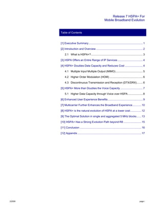 Release 7 HSPA+ For
Mobile Broadband Evolution
2/2009 page i
Table of Contents
[1] Executive Summary ......................................................................... 1
[2] Introduction and Overview ............................................................... 2
2.1 What is HSPA+?...................................................................... 3
[3] HSPA Offers an Entire Range of IP Services.................................. 4
[4] HSPA+ Doubles Data Capacity and Reduces Cost ........................ 4
4.1 Multiple Input Multiple Output (MIMO)..................................... 5
4.2 Higher Order Modulation (HOM) ............................................. 6
4.3 Discontinuous Transmission and Reception (DTX/DRX)........ 6
[5] HSPA+ More than Doubles the Voice Capacity .............................. 7
5.1 Higher Data Capacity through Voice over HSPA .................... 8
[6] Enhanced User Experience Benefits ............................................... 9
[7] Multicarrier Further Enhances the Broadband Experience............ 10
[8] HSPA+ is the natural evolution of HSPA at a lower cost............... 12
[9] The Optimal Solution in single and aggregated 5 MHz blocks...... 13
[10] HSPA+ Has a Strong Evolution Path beyond R8 ........................ 15
[11] Conclusion ................................................................................... 16
[12] Appendix ...................................................................................... 17
 