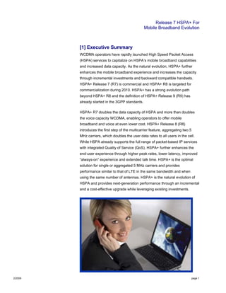 Release 7 HSPA+ For
Mobile Broadband Evolution
2/2009 page 1
[1] Executive Summary
WCDMA operators have rapidly launched High Speed Packet Access
(HSPA) services to capitalize on HSPA’s mobile broadband capabilities
and increased data capacity. As the natural evolution, HSPA+ further
enhances the mobile broadband experience and increases the capacity
through incremental investments and backward compatible handsets.
HSPA+ Release 7 (R7) is commercial and HSPA+ R8 is targeted for
commercialization during 2010. HSPA+ has a strong evolution path
beyond HSPA+ R8 and the definition of HSPA+ Release 9 (R9) has
already started in the 3GPP standards.
HSPA+ R7 doubles the data capacity of HSPA and more than doubles
the voice capacity WCDMA, enabling operators to offer mobile
broadband and voice at even lower cost. HSPA+ Release 8 (R8)
introduces the first step of the multicarrier feature, aggregating two 5
MHz carriers, which doubles the user data rates to all users in the cell.
While HSPA already supports the full range of packet-based IP services
with integrated Quality of Service (QoS), HSPA+ further enhances the
end-user experience through higher peak rates, lower latency, improved
“always-on” experience and extended talk time. HSPA+ is the optimal
solution for single or aggregated 5 MHz carriers and provides
performance similar to that of LTE in the same bandwidth and when
using the same number of antennas. HSPA+ is the natural evolution of
HSPA and provides next-generation performance through an incremental
and a cost-effective upgrade while leveraging existing investments.
 