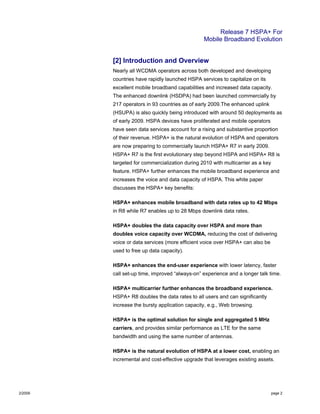 Release 7 HSPA+ For
Mobile Broadband Evolution
2/2009 page 2
[2] Introduction and Overview
Nearly all WCDMA operators across both developed and developing
countries have rapidly launched HSPA services to capitalize on its
excellent mobile broadband capabilities and increased data capacity.
The enhanced downlink (HSDPA) had been launched commercially by
217 operators in 93 countries as of early 2009.The enhanced uplink
(HSUPA) is also quickly being introduced with around 50 deployments as
of early 2009. HSPA devices have proliferated and mobile operators
have seen data services account for a rising and substantive proportion
of their revenue. HSPA+ is the natural evolution of HSPA and operators
are now preparing to commercially launch HSPA+ R7 in early 2009.
HSPA+ R7 is the first evolutionary step beyond HSPA and HSPA+ R8 is
targeted for commercialization during 2010 with multicarrier as a key
feature. HSPA+ further enhances the mobile broadband experience and
increases the voice and data capacity of HSPA. This white paper
discusses the HSPA+ key benefits:
HSPA+ enhances mobile broadband with data rates up to 42 Mbps
in R8 while R7 enables up to 28 Mbps downlink data rates.
HSPA+ doubles the data capacity over HSPA and more than
doubles voice capacity over WCDMA, reducing the cost of delivering
voice or data services (more efficient voice over HSPA+ can also be
used to free up data capacity).
HSPA+ enhances the end-user experience with lower latency, faster
call set-up time, improved “always-on” experience and a longer talk time.
HSPA+ multicarrier further enhances the broadband experience.
HSPA+ R8 doubles the data rates to all users and can significantly
increase the bursty application capacity, e.g., Web browsing.
HSPA+ is the optimal solution for single and aggregated 5 MHz
carriers, and provides similar performance as LTE for the same
bandwidth and using the same number of antennas.
HSPA+ is the natural evolution of HSPA at a lower cost, enabling an
incremental and cost-effective upgrade that leverages existing assets.
 