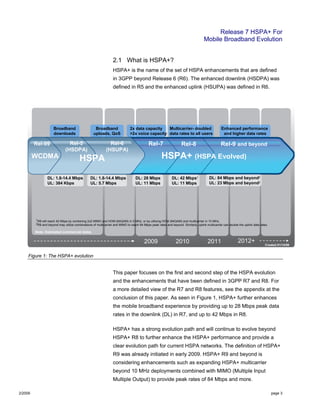 Release 7 HSPA+ For
Mobile Broadband Evolution
2/2009 page 3
2.1 What is HSPA+?
HSPA+ is the name of the set of HSPA enhancements that are defined
in 3GPP beyond Release 6 (R6). The enhanced downlink (HSDPA) was
defined in R5 and the enhanced uplink (HSUPA) was defined in R6.
Figure 1: The HSPA+ evolution
This paper focuses on the first and second step of the HSPA evolution
and the enhancements that have been defined in 3GPP R7 and R8. For
a more detailed view of the R7 and R8 features, see the appendix at the
conclusion of this paper. As seen in Figure 1, HSPA+ further enhances
the mobile broadband experience by providing up to 28 Mbps peak data
rates in the downlink (DL) in R7, and up to 42 Mbps in R8.
HSPA+ has a strong evolution path and will continue to evolve beyond
HSPA+ R8 to further enhance the HSPA+ performance and provide a
clear evolution path for current HSPA networks. The definition of HSPA+
R9 was already initiated in early 2009. HSPA+ R9 and beyond is
considering enhancements such as expanding HSPA+ multicarrier
beyond 10 MHz deployments combined with MIMO (Multiple Input
Multiple Output) to provide peak rates of 84 Mbps and more.
201 201 2012200
Note: Estimated commercial dates
Created 01/14/09
2010 2011 2012+2009
WCDMA HSPA
Rel-99 Rel-5
(HSDPA)
Rel-6
(HSUPA)
Rel-7 Rel-8 Rel-9 and beyond
DL: 28 Mbps
UL: 11 Mbps
DL: 42 Mbps1
UL: 11 Mbps
DL: 1.8-14.4 Mbps
UL: 384 Kbps
DL: 1.8-14.4 Mbps
UL: 5.7 Mbps
1R8 will reach 42 Mbps by combining 2x2 MIMO and HOM (64QAM) in 5 MHz, or by utilizing HOM (64QAM) and multicarrier in 10 MHz.
2R9 and beyond may utilize combinations of multicarrier and MIMO to reach 84 Mbps peak rates and beyond. Similarly, uplink multicarrier can double the uplink data rates.
Note: Estimated commercial dates
DL: 84 Mbps and beyond2
UL: 23 Mbps and beyond2
Created 01/14/09
HSPA+ (HSPA Evolved)
Enhanced performance
and higher data rates
2x data capacity
>2x voice capacity
Broadband
uploads, QoS
Broadband
downloads
Multicarrier- doubled
data rates to all users
2010 2011 2012+2009
WCDMA HSPA
Rel-99 Rel-5
(HSDPA)
Rel-6
(HSUPA)
Rel-7 Rel-8 Rel-9 and beyond
DL: 28 Mbps
UL: 11 Mbps
DL: 42 Mbps1
UL: 11 Mbps
DL: 1.8-14.4 Mbps
UL: 384 Kbps
DL: 1.8-14.4 Mbps
UL: 5.7 Mbps
1R8 will reach 42 Mbps by combining 2x2 MIMO and HOM (64QAM) in 5 MHz, or by utilizing HOM (64QAM) and multicarrier in 10 MHz.
2R9 and beyond may utilize combinations of multicarrier and MIMO to reach 84 Mbps peak rates and beyond. Similarly, uplink multicarrier can double the uplink data rates.
Note: Estimated commercial dates
DL: 84 Mbps and beyond2
UL: 23 Mbps and beyond2
Created 01/14/09
HSPA+ (HSPA Evolved)
Enhanced performance
and higher data rates
2x data capacity
>2x voice capacity
Broadband
uploads, QoS
Broadband
downloads
Multicarrier- doubled
data rates to all users
 