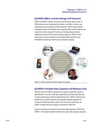 Release 7 HSPA+ For
Mobile Broadband Evolution
2/2009 page 4
[3] HSPA Offers an Entire Range of IP Services
HSPA and HSPA+ allows consumers and business users to rely on
HSPA as their main broadband connection, and offer a similar user
experience across mobile and fixed networks. HSPA’s high-capacity
broadband uplink and downlink with integrated QoS and low latency can
support the entire range of IP services, including delay-sensitive
applications such as VoIP and low latency gaming. HSPA+ further
enhances the user’s experience and makes these services more
affordable by lowering costs through increased capacity.
Figure 2: HSPA supports the entire range of IP services
[4] HSPA+ Doubles Data Capacity and Reduces Cost
With the launch of HSPA, operators are seeing a significant uptake in
data demand, a result of new data applications and increased demand
for high-performance mobile broadband services. HSPA+ enhances the
performance of HSPA networks and enables wireless operators to
continue to fulfill these data needs in the most economical way, as
HSPA+ doubles the data capacity compared to HSPA R6.
Figure 3 compares the downlink and uplink data capacity of HSPA and
HSPA+. The almost doubled downlink and uplink data capacity assumes
 