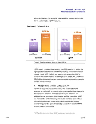Release 7 HSPA+ For
Mobile Broadband Evolution
2/2009 page 5
advanced receivers (UE equalizer, device receive diversity and Node B
IC)1
in addition to the HSPA+ features.
Figure 3: Data Capacity per Sector in Mbps (5 MHz)
HSPA greatly increased data capacity over R99 systems by adding the
high-speed shared channels with HOM (16QAM), smaller transmission
interval, Hybrid ARQ (HARQ) and opportunistic scheduling. HSPA+
builds on this solid foundation by adding support for 64QAM, 2x2 MIMO,
DTX/DRX and other air interface improvements to enhance the capacity
and the user experience.
4.1 Multiple Input Multiple Output (MIMO)
HSPA+ R7 supports 2x2 downlink MIMO that uses two transmit
antennas at the Node B to transmit orthogonal (parallel) data streams to
the two receive antennas at the device. Using two antennas and
additional signal processing at the receiver and the transmitter, MIMO
can increase the system capacity and double user data rates without
using additional Node B power or bandwidth. Additionally, MIMO
beamforming provides gains for cell edge users where parallel MIMO
streams may not be possible.
1
UE Type 3 device receiver: linear MMSE equalizer and receive diversity.
 