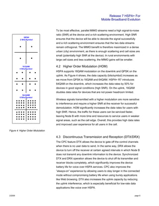 Release 7 HSPA+ For
Mobile Broadband Evolution
2/2009 page 6
To be most effective, parallel MIMO streams need a high signal-to-noise
ratio (SNR) at the device and a rich scattering environment. High SNR
ensures that the device will be able to decode the signal successfully
and a rich scattering environment ensures that the two data streams
remain orthogonal. The MIMO benefit is therefore maximized in a dense
urban (city) environment, as there is enough scattering and cell sizes are
small (potentially high SNR at the device). In rural environments with
large cell sizes and less scattering, the MIMO gains will be smaller.
4.2 Higher Order Modulation (HOM)
HSPA supports 16QAM modulation on the downlink and QPSK on the
uplink. As Figure 4 shows, the data capacity (bits/symbol) increases as
we move from QPSK to 16QAM and 64QAM. HSPA+ R7 introduces
64QAM on the downlink, which increases the data rates by 50% for
devices in good signal conditions (high SNR). On the uplink, 16QAM
doubles data rates for devices that are not power headroom limited.
Wireless signals transmitted with a higher modulation are more sensitive
to interference and require a higher SNR at the receiver for successful
demodulation. HOM significantly increases the data rates for users with
high SNR. Hence, the traffic for these users can be serviced faster,
leaving Node B with more time and resources to service users in weaker
signal areas, such as the cell edge. Overall, this provides high data rates
and improved user experience for all users in the cell.
Figure 4: Higher Order Modulation
4.3 Discontinuous Transmission and Reception (DTX/DRX)
The CPC feature DTX allows the device to gate off the control channels
when there is no user data to send. In the same way, DRX allows the
device to turn off the receiver at certain agreed intervals in which Node B
does not transmit any downlink information to the device. Synchronized
DTX and DRX operation allows the device to shut off its transmitter and
receiver blocks completely, which significantly improves the device
battery life for voice over HSPA services. CPC also improves the
”always-on” experience by allowing users to stay longer in the connected
mode without compromising battery life when using bursty applications
like Web browsing. DTX also increases the uplink capacity by reducing
the uplink interference, which is especially beneficial for low-rate data
applications like voice over HSPA.
 