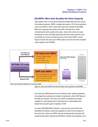 Release 7 HSPA+ For
Mobile Broadband Evolution
2/2009 page 7
[5] HSPA+ More than Doubles the Voice Capacity
High-quality voice is a key service that has traditionally been the core of
the wireless business. HSPA+ enables two options, CS (circuit-switched)
voice over HSPA or VoIP, which both more than double the WCDMA
R99 voice capacity and provide up to 50% more talk time, while
maintaining the same quality and codec. Users will continue to enjoy
simultaneous voice and high-speed data services while operators now
can flexibly mix voice and data services on the same HSPA+ carrier.
Figure 5 shows the voice over HSPA options and the more than doubled
voice capacity over WCDMA.
Figure 5: Voice over HSPA more than doubles voice capacity over WCDMA
CS voice over HSPA leaves the core network intact, allowing operators
to leverage their existing core network investments, while VoIP relies on
the IMS core network. CS voice over HSPA is therefore the natural
upgrade for most operators but could also be an intermediate step
toward the long-term goal to migrate to VoIP.
In current WCDMA/HSPA networks, voice services are carried over
dedicated CS bearers, which are assigned to users for the duration of
the voice call. Voice over HSPA uses the shared-packet channels with
smaller transmission intervals and HARQ to transfer voice packets more
 