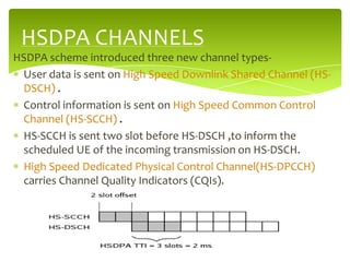 HSDPA CHANNELS
HSDPA scheme introduced three new channel types-
 User data is sent on High Speed Downlink Shared Channel (HS-
 DSCH) .
 Control information is sent on High Speed Common Control
 Channel (HS-SCCH) .
 HS-SCCH is sent two slot before HS-DSCH ,to inform the
 scheduled UE of the incoming transmission on HS-DSCH.
 High Speed Dedicated Physical Control Channel(HS-DPCCH)
 carries Channel Quality Indicators (CQIs).
 
