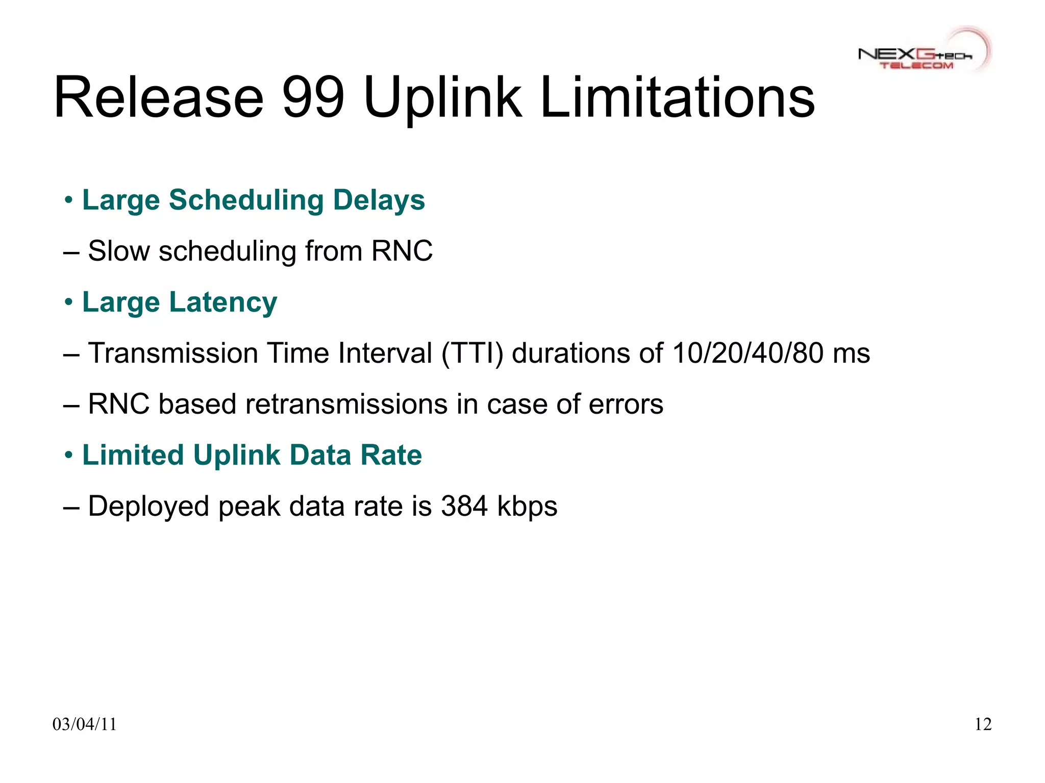 Release 99 Uplink Limitations •  Large Scheduling Delays –  Slow scheduling from RNC •  Large Latency –  Transmission Time Interval (TTI) durations of 10/20/40/80 ms –  RNC based retransmissions in case of errors •  Limited Uplink Data Rate –  Deployed peak data rate is 384 kbps 