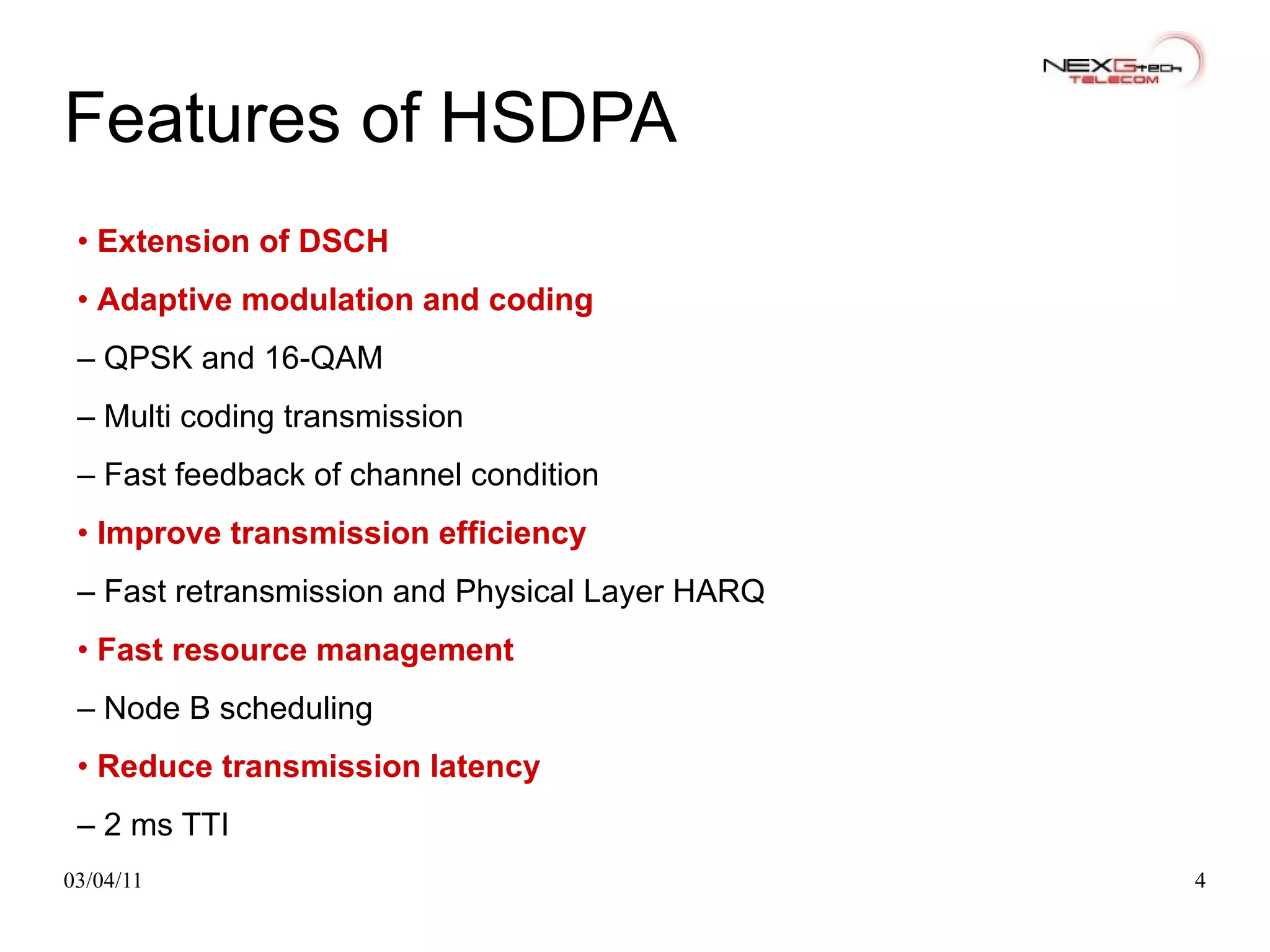 Features of HSDPA •  Extension of DSCH •  Adaptive modulation and coding –  QPSK and 16-QAM –  Multi coding transmission –  Fast feedback of channel condition •  Improve transmission efficiency –  Fast retransmission and Physical Layer HARQ •  Fast resource management –  Node B scheduling •  Reduce transmission latency –  2 ms TTI 
