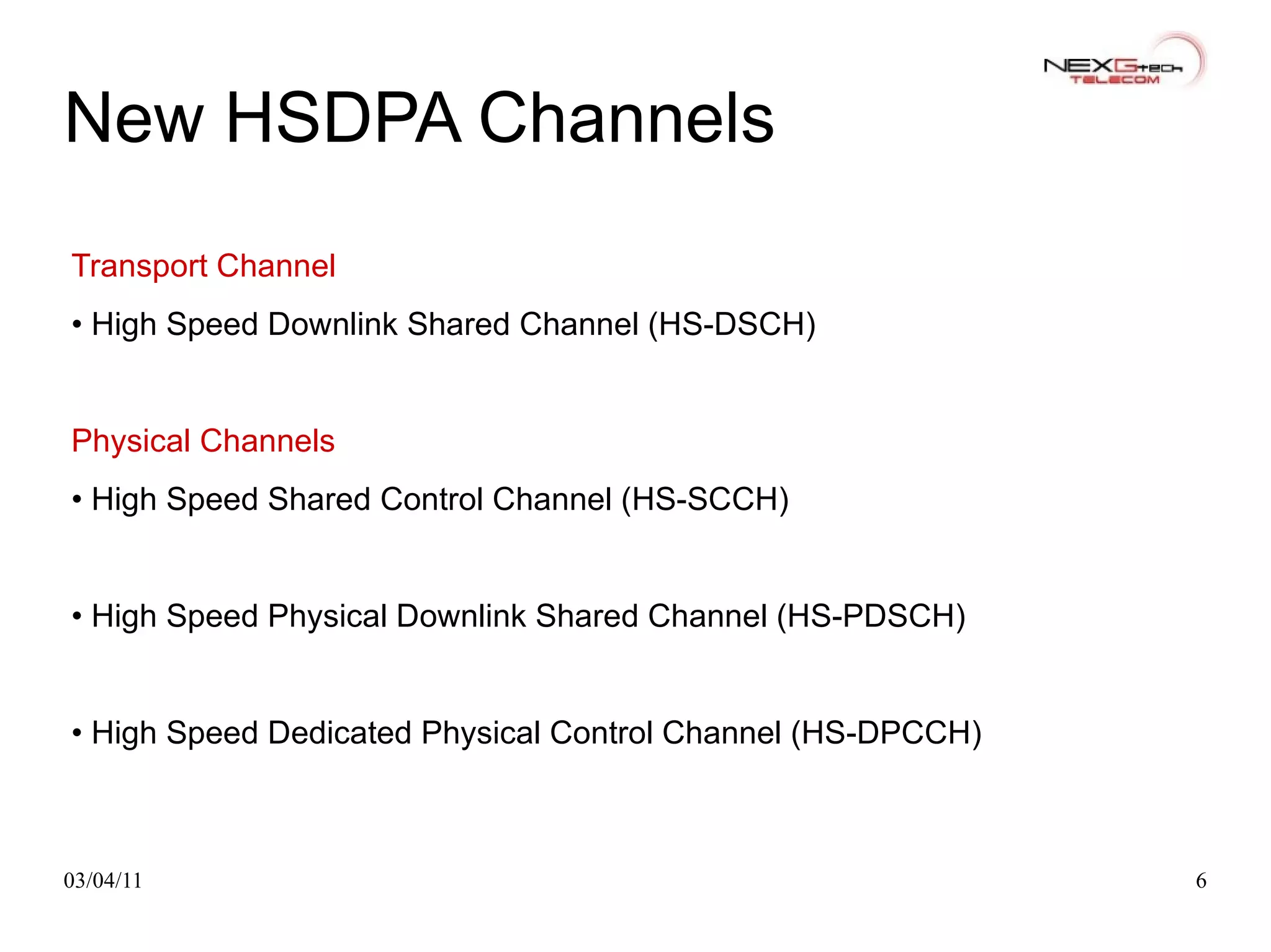 New HSDPA Channels Transport Channel •  High Speed Downlink Shared Channel (HS-DSCH) Physical Channels •  High Speed Shared Control Channel (HS-SCCH) •  High Speed Physical Downlink Shared Channel (HS-PDSCH) •  High Speed Dedicated Physical Control Channel (HS-DPCCH) 