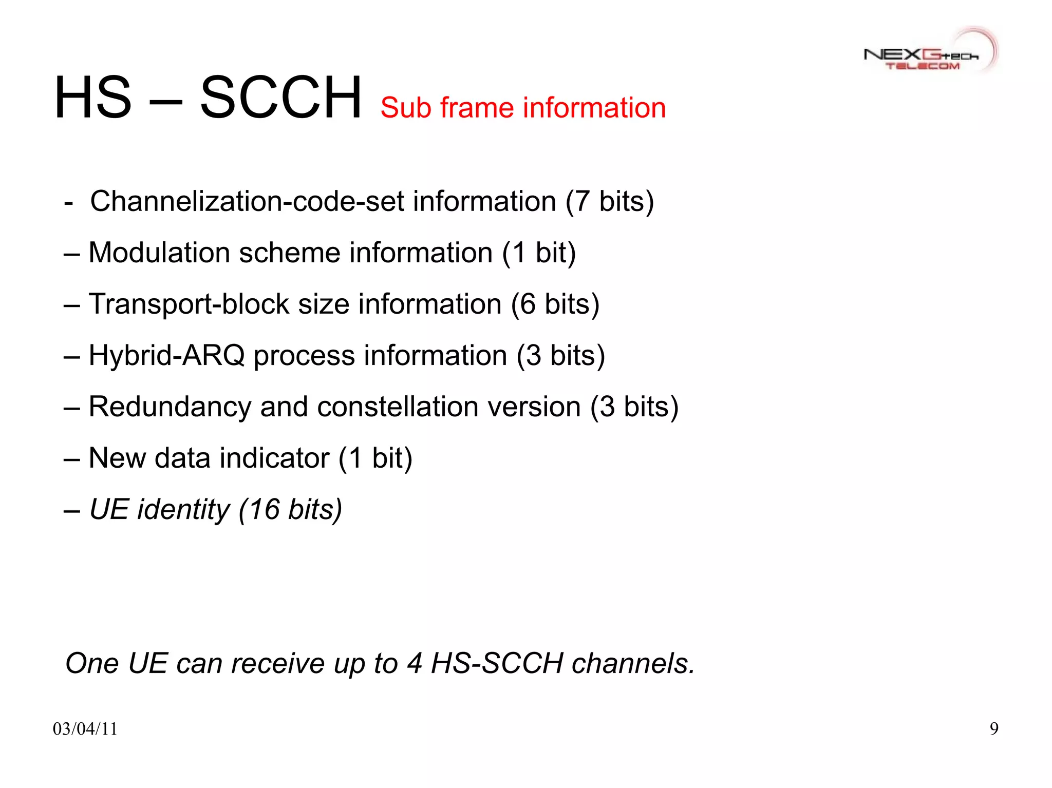 HS – SCCH  Sub frame information -   Channelization-code-set information (7 bits) –  Modulation scheme information (1 bit) –  Transport-block size information (6 bits) –  Hybrid-ARQ process information (3 bits) –  Redundancy and constellation version (3 bits) –  New data indicator (1 bit) –  UE identity (16 bits) One UE can receive up to 4 HS-SCCH channels. 