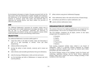 the development and progress of pupils. On-going assessment built into the           7    debate solutions using precise mathematical language,
daily lessons allows the identification of pupils’ strengths and weaknesses,
and effectiveness of the instructional activities. Information gained from           8    relate mathematical ideas to the needs and activities of human beings,
responses to questions, group work results, and homework helps in
improving the teaching process, and hence enables the provision of                   9    use hardware and software to explore mathematics, and
effectively aimed lessons.                                                           10   practise intrinsic mathematical values.

AIM
                                                                                     ORGANISATION OF CONTENT
The Additional Mathematics curriculum for secondary schools aims to
develop pupils with in-depth mathematical knowledge and ability, so that             The contents of the Form Five Additional Mathematics are arranged into two
they are able to use mathematics responsibly and effectively in                      learning packages. They are the Core Package and the Elective Package.
communications and problem solving, and are prepared to pursue further               The Core Package, compulsory for all pupils, consists of nine topics
studies and embark on science and technology related careers.                        arranged under five components, that is:
OBJECTIVES                                                                                  •   Geometry
The Additional Mathematics curriculum enables pupils to:                                    •   Algebra
                                                                                            •   Calculus
1    widen their ability in the fields of number, shape and relationship as
     well as to gain knowledge in calculus, vector and linear                               •   Trigonometry
     programming,                                                                           •   Statistics
2    enhance problem-solving skills,                                                 Each teaching component includes topics related to one branch of
                                                                                     mathematics. Topics in a particular teaching component are arranged
3    develop the ability to think critically, creatively and to reason out
                                                                                     according to hierarchy whereby easier topics are learned earlier before
     logically,
                                                                                     proceeding to the more complex topics.
4    make inference and reasonable generalisation from given information,
                                                                                     The Elective Package consists of two packages, namely the Science and
                                                                                     Technology Application Package and the Social Science Application
5    relate the learning of Mathematics to daily activities and careers,             Package. Pupils need to choose one Elective Package according to their
6    use the knowledge and skills of Mathematics to interpret and solve              inclination in their future field.
     real-life problems,




                                                                               (x)
 