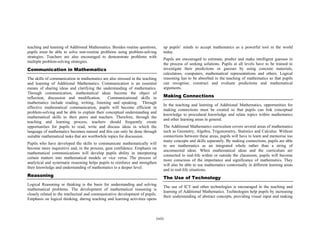 teaching and learning of Additional Mathematics. Besides routine questions,    up pupils’ minds to accept mathematics as a powerful tool in the world
pupils must be able to solve non-routine problems using problem-solving        today.
strategies. Teachers are also encouraged to demonstrate problems with
                                                                               Pupils are encouraged to estimate, predict and make intelligent guesses in
multiple problem-solving strategies.
                                                                               the process of seeking solutions. Pupils at all levels have to be trained to
Communication in Mathematics                                                   investigate their predictions or guesses by using concrete materials,
                                                                               calculators, computers, mathematical representations and others. Logical
The skills of communication in mathematics are also stressed in the teaching   reasoning has to be absorbed in the teaching of mathematics so that pupils
and learning of Additional Mathematics. Communication is an essential          can recognise, construct and evaluate predictions and mathematical
means of sharing ideas and clarifying the understanding of mathematics.        arguments.
Through communication, mathematical ideas become the object of
reflection, discussion and modification.        Communicational skills in      Making Connections
mathematics include reading, writing, listening and speaking. Through
                                                                               In the teaching and learning of Additional Mathematics, opportunities for
effective mathematical communication, pupils will become efficient in
                                                                               making connections must be created so that pupils can link conceptual
problem-solving and be able to explain their conceptual understanding and
                                                                               knowledge to procedural knowledge and relate topics within mathematics
mathematical skills to their peers and teachers. Therefore, through the
                                                                               and other learning areas in general.
teaching and learning process, teachers should frequently create
opportunities for pupils to read, write and discuss ideas in which the         The Additional Mathematics curriculum covers several areas of mathematics
language of mathematics becomes natural and this can only be done through      such as Geometry, Algebra, Trigonometry, Statistics and Calculus. Without
suitable mathematical tasks that are worthwhile topics for discussion.         connections between these areas, pupils will have to learn and memorise too
                                                                               many concepts and skills separately. By making connections, pupils are able
Pupils who have developed the skills to communicate mathematically will
                                                                               to see mathematics as an integrated whole rather than a string of
become more inquisitive and, in the process, gain confidence. Emphasis on
                                                                               unconnected ideas. When mathematical ideas and the curriculum are
mathematical communications will develop pupils ability in interpreting
                                                                               connected to real-life within or outside the classroom, pupils will become
certain matters into mathematical models or vice versa. The process of
                                                                               more conscious of the importance and significance of mathematics. They
analytical and systematic reasoning helps pupils to reinforce and strengthen
                                                                               will also be able to use mathematics contextually in different learning areas
their knowledge and understanding of mathematics to a deeper level.
                                                                               and in real-life situations.
Reasoning                                                                      The Use of Technology
Logical Reasoning or thinking is the basis for understanding and solving
                                                                               The use of ICT and other technologies is encouraged in the teaching and
mathematical problems. The development of mathematical reasoning is
                                                                               learning of Additional Mathematics. Technologies help pupils by increasing
closely related to the intellectual and communicative development of pupils.
                                                                               their understanding of abstract concepts, providing visual input and making
Emphasis on logical thinking, during teaching and learning activities opens



                                                                           (xii)
 