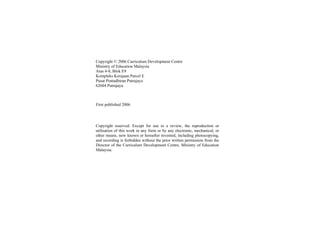 Copyright © 2006 Curriculum Development Centre
Ministry of Education Malaysia
Aras 4-8, Blok E9
Kompleks Kerajaan Parcel E
Pusat Pentadbiran Putrajaya
62604 Putrajaya



First published 2006




Copyright reserved. Except for use in a review, the reproduction or
utilisation of this work in any form or by any electronic, mechanical, or
other means, now known or hereafter invented, including photocopying,
and recording is forbidden without the prior written permission from the
Director of the Curriculum Development Centre, Ministry of Education
Malaysia.
 