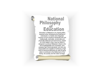 Education in Malaysia is an ongoing effort
 towards further developing the potential of
     individuals in a holistic and integrated
manner so as to produce individuals who are
   intellectually, spiritually, emotionally and
physically balanced and harmonious, based
   on a firm belief in God. Such an effort is
designed to produce Malaysian citizens who
   are knowledgeable and competent, who
possess high moral standards, and who are
responsible and capable of achieving a high
level of personal well-being as well as being
  able to contribute to the betterment of the
 family, the society and the nation at large.
 