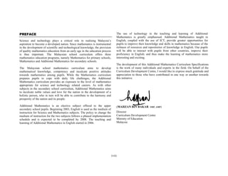 PREFACE                                                                           The use of technology in the teaching and learning of Additional
                                                                                  Mathematics is greatly emphasised. Additional Mathematics taught in
Science and technology plays a critical role in realising Malaysia’s              English, coupled with the use of ICT, provide greater opportunities for
aspiration to become a developed nation. Since mathematics is instrumental        pupils to improve their knowledge and skills in mathematics because of the
in the development of scientific and technological knowledge, the provision       richness of resources and repositories of knowledge in English. Our pupils
of quality mathematics education from an early age in the education process       will be able to interact with pupils from other countries, improve their
is thus important. The Malaysian school curriculum offers three                   proficiency in English; and thus make the learning of mathematics more
mathematics education programs, namely Mathematics for primary schools,           interesting and exciting.
Mathematics and Additional Mathematics for secondary schools.
                                                                                  The development of this Additional Mathematics Curriculum Specifications
The Malaysian school mathematics curriculum aims to develop                       is the work of many individuals and experts in the field. On behalf of the
mathematical knowledge, competency and inculcate positive attitudes               Curriculum Development Centre, I would like to express much gratitude and
towards mathematics among pupils. While the Mathematics curriculum                appreciation to those who have contributed in one way or another towards
prepares pupils to cope with daily life challenges, the Additional                this initiative.
Mathematics curriculum provides an exposure to the level of mathematics
appropriate for science and technology related careers. As with other
subjects in the secondary school curriculum, Additional Mathematics aims
to inculcate noble values and love for the nation in the development of a
holistic person, who in turn will be able to contribute to the harmony and
prosperity of the nation and its people.

Additional Mathematics is an elective subject offered to the upper                (MAHZAN BIN BAKAR          SMP, AMP)
secondary school pupils. Beginning 2003, English is used as the medium of
instruction for Science and Mathematics subjects. The policy to change the        Director
medium of instruction for the two subjects follows a phased implementation        Curriculum Development Centre
schedule and is expected to be completed by 2008. The teaching and                Ministry of Education
learning of Additional Mathematics in English started in 2006.                    Malaysia




                                                                              (vii)
 
