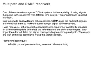 Overview of the UMTS air interface
Channel coding
Channels
scrambling
RAKE
modulation
Tx
Radio framing
Spreading&
channelisation
Channels
Data/Signalling
Channel coding for error
protection
Different channels carry different info
Data is coded, framed, spread
and channelised
The signal is modulated on a
frequency to represent binary
values
Chip = data bit x SF
Symbol = information unit
Transferred over the air i/f
 