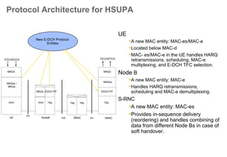 New channels for HSUPA
Physical channels
• Uplink:
E-DPCCH (Enhanced Dedicated Physical Control Channel)
and
E-DPDCH (Enhanced Dedicated Physical Data Channel)
– Code multiplexed with current Rel99 physical channels (DPDCH, DPCCH)
– Sent with a power offset relative to the DPCCH
• Downlink:
E-HICH (E-DCH HARQ Acknowledgement Indicator Channel)
E-AGCH (E-DCH Absolute Grant Channel)
E-RGCH (E-DCH Relative Grant Channel)
Transport channel
• E-DCH (Enhanced Dedicated Channel)
 