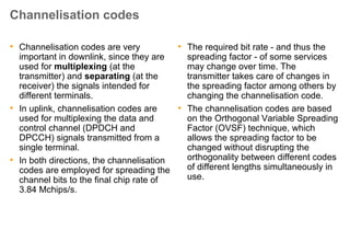Spreading Factor
• The spreading factor (also called
processing gain) describes how many
chips each symbol contains after
spreading
• Since the chip rate is fixed and does not
depend on the type of signals transmitted
over the radio link, a high bit rate signal is
associated with a small spreading factor,
and a low bit rate signal correspondingly
with a large spreading factor.
• Spreading factor = 4 (Example 1) is the
smallest spreading factor allowed in
WCDMA. Spreading factor = 256
(Example 2) is the largest spreading factor
unconditionally allowed in WCDMA (in
downlink, a spreading factor of 512 is
allowed under certain circumstances).
Example 1: Uplink, high channel bit rate (960
Kbits/s)
• Channel bit rate 960 Kbits/s
• Symbol bit rate 0.960 M symbols/s
• Chip rate 3.84 Mchips/s
• Spreading factor 3.84/0.96 = 4
Example 2: Downlink, low channel bit rate
(30 Kbits/s)
• Channel bit rate 30 Kbits/s
• Symbol bit rate 0.015 M symbols/s
• Chip rate 3.84 Mchips/s
• Spreading factor 3.84/0.015 = 256
 
