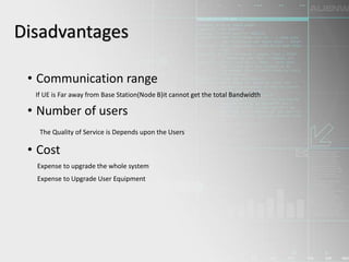 • Communication range
If UE is Far away from Base Station(Node B)it cannot get the total Bandwidth
• Number of users
The Quality of Service is Depends upon the Users
• Cost
Expense to upgrade the whole system
Expense to Upgrade User Equipment
Disadvantages
 