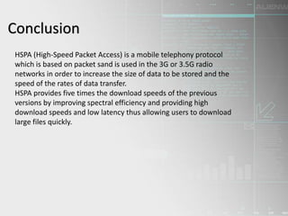 Conclusion
HSPA (High-Speed Packet Access) is a mobile telephony protocol
which is based on packet sand is used in the 3G or 3.5G radio
networks in order to increase the size of data to be stored and the
speed of the rates of data transfer.
HSPA provides five times the download speeds of the previous
versions by improving spectral efficiency and providing high
download speeds and low latency thus allowing users to download
large files quickly.
 