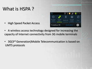 What is HSPA ?
• High Speed Packet Access
• A wireless access technology designed for increasing the
capacity of Internet connectivity from 3G mobile terminals
• 3G(3rd Generation)Mobile Telecommunication is based on
UMTS protocols
 