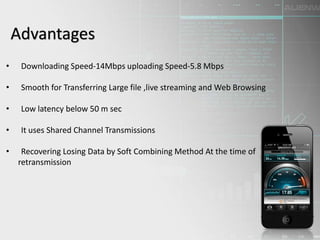 Advantages
• Downloading Speed-14Mbps uploading Speed-5.8 Mbps
• Smooth for Transferring Large file ,live streaming and Web Browsing
• Low latency below 50 m sec
• It uses Shared Channel Transmissions
• Recovering Losing Data by Soft Combining Method At the time of
retransmission
 