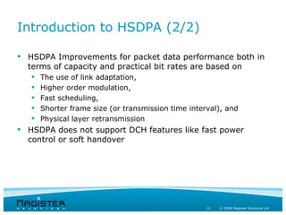 Introduction to HSDPA (2/2)

 HSDPA Improvements for packet data performance both in
  terms of capacity and practical bit rates are based on
      The use of link adaptation,
      Higher order modulation,
      Fast scheduling,
      Shorter frame size (or transmission time interval), and
      Physical layer retransmission
 HSDPA does not support DCH features like fast power
  control or soft handover




                                                     13   © 2008 Magister Solutions Ltd
 