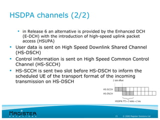 HSDPA channels (2/2)

    in Release 6 an alternative is provided by the Enhanced DCH
     (E-DCH) with the introduction of high-speed uplink packet
     access (HSUPA)
 User data is sent on High Speed Downlink Shared Channel
  (HS-DSCH)
 Control information is sent on High Speed Common Control
  Channel (HS-SCCH)
 HS-SCCH is sent two slot before HS-DSCH to inform the
  scheduled UE of the transport format of the incoming
  transmission on HS-DSCH




                                                 15   © 2008 Magister Solutions Ltd
 