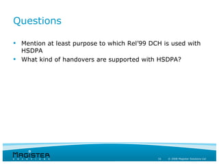 Questions

 Mention at least purpose to which Rel’99 DCH is used with
  HSDPA
 What kind of handovers are supported with HSDPA?




                                             16   © 2008 Magister Solutions Ltd
 