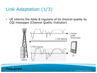 Link Adaptation (1/3)

 UE informs the Node B regularly of its channel quality by
  CQI messages (Channel Quality Indicator)




                                              17   © 2008 Magister Solutions Ltd
 