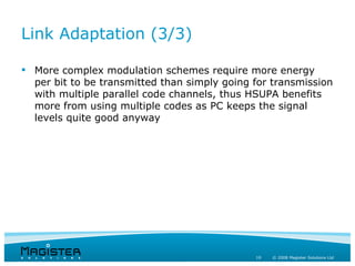 Link Adaptation (3/3)

 More complex modulation schemes require more energy
  per bit to be transmitted than simply going for transmission
  with multiple parallel code channels, thus HSUPA benefits
  more from using multiple codes as PC keeps the signal
  levels quite good anyway




                                              19   © 2008 Magister Solutions Ltd
 