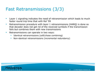 Fast Retransmissions (3/3)

   Layer 1 signaling indicates the need of retransmission which leads to much
    faster round trip time that with Rel ‘99
   Retransmission procedure with layer 1 retransmissions (HARQ) is done so
    that decoder does not get rid of the received symbols if the transmission
    fails but combines them with new transmissions
   Retransmissions can operate in two ways:
        Identical retransmissions (soft/chase combining)
        Non-identical retransmissions (incremental redundancy)




                                                              22   © 2008 Magister Solutions Ltd
 