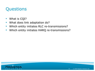 Questions

   What is CQI?
   What does link adaptation do?
   Which entity initiates RLC re-transmissions?
   Which entity initiates HARQ re-transmissions?




                                               23   © 2008 Magister Solutions Ltd
 