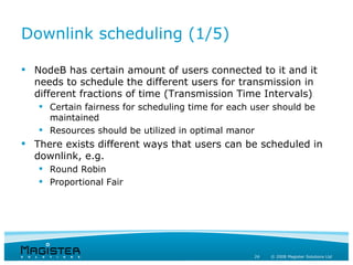 Downlink scheduling (1/5)

 NodeB has certain amount of users connected to it and it
  needs to schedule the different users for transmission in
  different fractions of time (Transmission Time Intervals)
    Certain fairness for scheduling time for each user should be
     maintained
    Resources should be utilized in optimal manor
 There exists different ways that users can be scheduled in
  downlink, e.g.
    Round Robin
    Proportional Fair




                                                   24   © 2008 Magister Solutions Ltd
 
