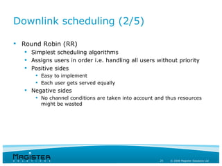 Downlink scheduling (2/5)

 Round Robin (RR)
    Simplest scheduling algorithms
    Assigns users in order i.e. handling all users without priority
    Positive sides
        Easy to implement
        Each user gets served equally
    Negative sides
        No channel conditions are taken into account and thus resources
         might be wasted




                                                       25   © 2008 Magister Solutions Ltd
 