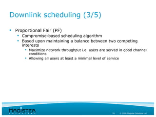 Downlink scheduling (3/5)

 Proportional Fair (PF)
    Compromise-based scheduling algorithm
    Based upon maintaining a balance between two competing
     interests
        Maximize network throughput i.e. users are served in good channel
         conditions
        Allowing all users at least a minimal level of service




                                                       26   © 2008 Magister Solutions Ltd
 