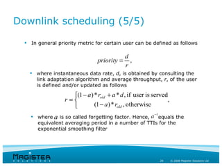 Downlink scheduling (5/5)

   In general priority metric for certain user can be defined as follows

                                              d
                                 priority =     ,
                                              r
     where instantaneous data rate, d, is obtained by consulting the
      link adaptation algorithm and average throughput, r, of the user
      is defined and/or updated as follows

                     (1 − a ) * rold + a * d , if user is served
                  r =                                           ,
                              (1 − a ) * rold , otherwise
                                                           −1
     where a is so called forgetting factor. Hence, a equals the
      equivalent averaging period in a number of TTIs for the
      exponential smoothing filter




                                                                28   © 2008 Magister Solutions Ltd
 