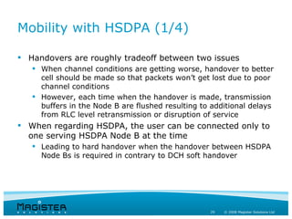 Mobility with HSDPA (1/4)

 Handovers are roughly tradeoff between two issues
    When channel conditions are getting worse, handover to better
     cell should be made so that packets won’t get lost due to poor
     channel conditions
    However, each time when the handover is made, transmission
     buffers in the Node B are flushed resulting to additional delays
     from RLC level retransmission or disruption of service
 When regarding HSDPA, the user can be connected only to
  one serving HSDPA Node B at the time
    Leading to hard handover when the handover between HSDPA
     Node Bs is required in contrary to DCH soft handover




                                                   29   © 2008 Magister Solutions Ltd
 