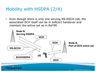 Mobility with HSDPA (2/4)

 Even though there is only one serving HS-DSCH cell, the
  associated DCH itself can be in soft(er) handover and
  maintain the active set as in Rel’99

       Node B,
       Serving HSDPA
                       DCH

                                 DCH        Node B,
                                            Part of DCH active set
  HS-SCCH


                       UE
       DCH/HSDPA
                                 DCH


                                             30   © 2008 Magister Solutions Ltd
 