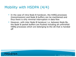 Mobility with HSDPA (4/4)

   In the case of intra Node B handover, the HARQ processes
    (transmissions) and Node B buffers can be maintained and
    thus there is only minimal interruption in data flow
   However, with inter Node B handover i.e. between Node Bs,
    the Node B packet buffers are flushed including all unfinished
    HARQ processes which are belonging to the UE that is handed
    off




                                                  32   © 2008 Magister Solutions Ltd
 