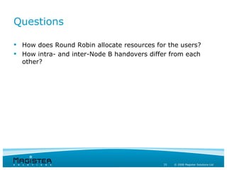 Questions

 How does Round Robin allocate resources for the users?
 How intra- and inter-Node B handovers differ from each
  other?




                                            33   © 2008 Magister Solutions Ltd
 